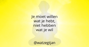 Je moet willen wat je hebt, niet hebben wat je wil