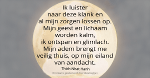 Ik luister naar deze klank en al mijn zorgen lossen op. Mijn geest en lichaam worden kalm, ik ontspan en glimlach. Mijn adem brengt me veilig thuis, op mijn eiland van aandacht. - Thich Nhat Hanh