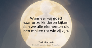 Wanneer wij goed naar onze kinderen kijken, zien we alle elementen die hen maken tot wie zij zijn. – Thich Nhat Hanh (uit: hart van Boeddha’s leer)
