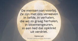 "De mensen van voorbij. Ze zijn met ons verweven in liefde, in verhalen, die wij zo graag herhalen, in bloemengeuren, in een lied dat opklinkt uit verdriet. - Hanna Lam