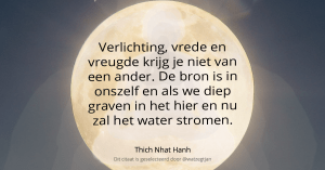 Verlichting, vrede en vreugde krijg je niet van een ander. De bron is in onszelf en als we diep graven in het hier en nu zal het water stromen. - Thich Nhat Hanh